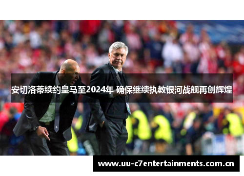 安切洛蒂续约皇马至2024年 确保继续执教银河战舰再创辉煌 安切洛蒂续约皇马至2024年 确保继续执教银河战舰再创辉煌
